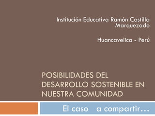 POSIBILIDADES DEL DESARROLLO SOSTENIBLE EN NUESTRA COMUNIDAD Institución Educativa Ramón Castilla Marquezado Huancavelica - Perú El caso  a compartir… 