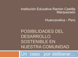 POSIBILIDADES DEL DESARROLLO SOSTENIBLE EN NUESTRA COMUNIDAD Institución Educativa Ramón Castilla Marquezado Huancavelica - Perú Un  caso   por deliberar… 