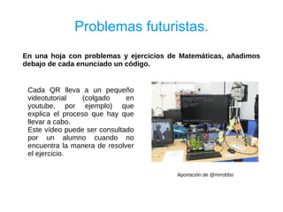 Problemas futuristas.
En una hoja con problemas y ejercicios de Matemáticas, añadimos
debajo de cada enunciado un código.


 Cada QR lleva a un pequeño
 videotutorial    (colgado    en
 youtube, por ejemplo) que
 explica el proceso que hay que
 llevar a cabo.
 Este vídeo puede ser consultado
 por un alumno cuando no
 encuentra la manera de resolver
 el ejercicio.

                                         Aportación de @mrrobbo
 