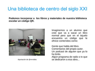 Una biblioteca de centro del siglo XXI
Podemos incorporar a los libros y materiales de nuestra biblioteca
escolar un código QR.


                                    Imaginemos a un alumno que
                                    cree que va a sacar un libro
                                    normal pero que en el tejuelo
                                    encuentra un código que le
                                    ofrece contenidos como:

                                    Gente que habla del libro.
                                    Comentarios del propio autor.
                                    Un podcast de alguien que ya lo
                                    ha leído.
                                    Algún programa de radio o tv que
       Aportación de @mrrobbo       se dedicaron a esa obra...
 