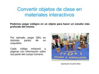 Convertir objetos de clase en
       materiales interactivos
Podemos pegar códigos en un objeto para hacer un estudio más
profundo del mismo.



Por ejemplo, pegar QRs en
distintas  partes  de  un
esqueleto.

Cada código enlazará a
páginas con información sobre
esa parte del cuerpo humano.


                                      Aportación de @mrrobbo
 