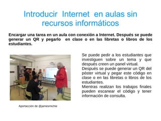Introducir Internet en aulas sin
            recursos informáticos
Encargar una tarea en un aula con conexión a Internet. Después se puede
generar un QR y pegarlo en clase o en las libretas o libros de los
estudiantes.

                                    Se puede pedir a los estudiantes que
                                    investiguen sobre un tema y que
                                    después creen un panel virtual.
                                    Después se puede generar un QR del
                                    póster virtual y pegar este código en
                                    clase o en las libretas o libros de los
                                    estudiantes.
                                    Mientras realizan los trabajos finales
                                    pueden escanear el código y tener
                                    información de consulta.

    Aportacción de @jamesmichie
 