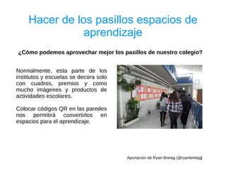 Hacer de los pasillos espacios de
               aprendizaje
¿Cómo podemos aprovechar mejor los pasillos de nuestro colegio?


Normalmente, esta parte de los
institutos y escuelas se decora solo
con cuadros, premios y como
mucho imágenes y productos de
actividades escolares.

Colocar códigos QR en las paredes
nos permitirá convertirlos en
espacios para el aprendizaje.




                                       Aportación de Ryan Bretag (@ryanbretag)
 
