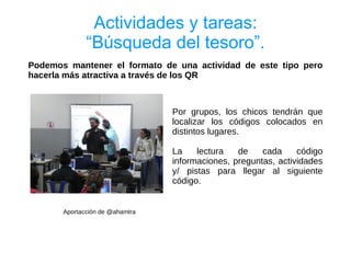 Actividades y tareas:
              “Búsqueda del tesoro”.
Podemos mantener el formato de una actividad de este tipo pero
hacerla más atractiva a través de los QR



                                 Por grupos, los chicos tendrán que
                                 localizar los códigos colocados en
                                 distintos lugares.

                                 La    lectura   de    cada     código
                                 informaciones, preguntas, actividades
                                 y/ pistas para llegar al siguiente
                                 código.


       Aportacción de @ahamtra
 