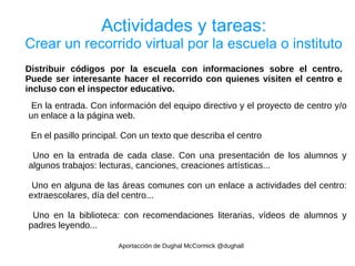 Actividades y tareas:
Crear un recorrido virtual por la escuela o instituto
Distribuir códigos por la escuela con informaciones sobre el centro.
Puede ser interesante hacer el recorrido con quienes visiten el centro e
incluso con el inspector educativo.
 En la entrada. Con información del equipo directivo y el proyecto de centro y/o
un enlace a la página web.

 En el pasillo principal. Con un texto que describa el centro

 Uno en la entrada de cada clase. Con una presentación de los alumnos y
algunos trabajos: lecturas, canciones, creaciones artísticas...

 Uno en alguna de las áreas comunes con un enlace a actividades del centro:
extraescolares, día del centro...

 Uno en la biblioteca: con recomendaciones literarias, vídeos de alumnos y
padres leyendo...

                       Aportacción de Dughal McCormick @dughall
 