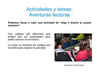 Actividades y tareas:
                 Aventuras lectoras
Podemos llevar a cabo una actividad de “elige y diseña tu propia
aventura”.


Con códigos QR diferentes que
tengan que ser escaneados para
poder avanzar en la historia.

Lo mejor es distribuir los códigos por
el centro para mejorar la actividad.




                                           Aportación de @mrrobbo
 