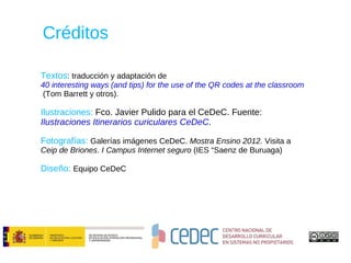 Créditos

Textos: traducción y adaptación de
40 interesting ways (and tips) for the use of the QR codes at the classroom
 (Tom Barrett y otros).

Ilustraciones: Fco. Javier Pulido para el CeDeC. Fuente:
Ilustraciones Itinerarios curiculares CeDeC.

Fotografías: Galerías imágenes CeDeC. Mostra Ensino 2012. Visita a
Ceip de Briones. I Campus Internet seguro (IES “Saenz de Buruaga)

Diseño: Equipo CeDeC
 