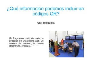 ¿Qué información podemos incluir en
           códigos QR?
                         Casi cualquiera




Un fragmento corto de texto, la
dirección de una página web, un
número de teléfono, el correo
electrónico, enlaces...
 