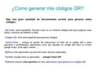 ¿Como generar mis códigos QR?

 Hay una gran cantidad de herramientas on-line para generar estos
 códigos.


 QR Code. (web española). Permite crear en un instante códigos QR para páginas web,
textos, números de teléfono o SMS.

Códigos QR. Otra web española para generar códigos.

 Kerem Erkan … Incluye la opción de seleccionar el color de tu código QR y tiene
opciones y posibilidades adicionales como por ejemplo un código QR para un vCard,
google maps, itune apps, tweets …

BQRious Otro generador que permite hacer diseños especiales.

También Google tiene su generador … Google Chart API.

Podemos conocer más opciones en Seis alternativas para generar tus códigos QR.
 