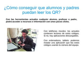 ¿Cómo conseguir que alumnos y padres
        puedan leer los QR?
Con las herramientas actuales cualquier alumno, profesor o padre,
podrá acceder a recursos e información con unos pocos clicks.



                                  Con teléfonos moviles: los actuales
                                  contienen lectores de estos códigos.
                                  Si no, hay aplicaciones descargables.

                                  Con ordenadores, tablets: podemos
                                  instalar una aplicación que lea estos
                                  códigos usando la cámara del equipo.
 