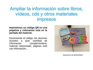 Ampliar la información sobre libros,
  vídeos, cds y otros materiales
              impresos
Imprimimos un código QR en una
pegatina y colocamos esta en la
portada del material.

Escaneando el código, los alumnos
acceden a gran cantidad de
información        complementaria:
material relacionado, páginas web
con información...

                                     Aportación de @DaviDMuir
 