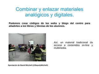 Combinar y enlazar materiales
           analógicos y digitales.
 Podemos crear códigos de las webs y blogs del centro para
 añadirlos a los libros y libretas de los alumnos.




                                                 Así, un material tradicional da
                                                 acceso a contenidos on-line y
                                                 multimedia.




Aportación de David Mitchell (@DeputyMitchell)
 