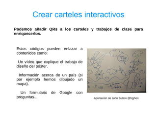 Crear carteles interactivos
Podemos añadir QRs a los carteles y trabajos de clase para
enriquecerlos.


 Estos códigos pueden enlazar a
 contenidos como:

  Un vídeo que explique el trabajo de
 diseño del póster.

  Información acerca de un país (si
 por ejemplo hemos dibujado un
 mapa).

   Un formulario   de   Google   con
 preguntas...                           Aportación de John Sutton @hgjhon
 