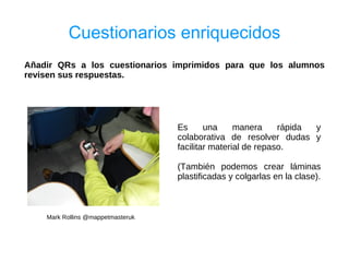Cuestionarios enriquecidos
Añadir QRs a los cuestionarios imprimidos para que los alumnos
revisen sus respuestas.




                                   Es      una     manera     rápida y
                                   colaborativa de resolver dudas y
                                   facilitar material de repaso.

                                   (También podemos crear láminas
                                   plastificadas y colgarlas en la clase).



    Mark Rollins @mappetmasteruk
 
