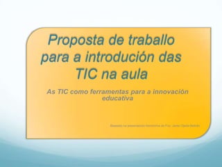 Proposta de traballo
para a introdución das
     TIC na aula
As TIC como ferramentas para a innovación
                educativa


                  Baseado na presentación homónima de Fco. Javier Ojeda Beltrán.
 