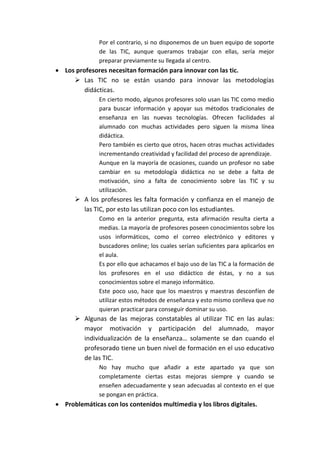 Por el contrario, si no disponemos de un buen equipo de soporte
de las TIC, aunque queramos trabajar con ellas, sería mejor
preparar previamente su llegada al centro.
 Los profesores necesitan formación para innovar con las tic.
 Las TIC no se están usando para innovar las metodologías
didácticas.
En cierto modo, algunos profesores solo usan las TIC como medio
para buscar información y apoyar sus métodos tradicionales de
enseñanza en las nuevas tecnologías. Ofrecen facilidades al
alumnado con muchas actividades pero siguen la misma línea
didáctica.
Pero también es cierto que otros, hacen otras muchas actividades
incrementando creatividad y facilidad del proceso de aprendizaje.
Aunque en la mayoría de ocasiones, cuando un profesor no sabe
cambiar en su metodología didáctica no se debe a falta de
motivación, sino a falta de conocimiento sobre las TIC y su
utilización.
 A los profesores les falta formación y confianza en el manejo de
las TIC, por esto las utilizan poco con los estudiantes.
Como en la anterior pregunta, esta afirmación resulta cierta a
medias. La mayoría de profesores poseen conocimientos sobre los
usos informáticos, como el correo electrónico y editores y
buscadores online; los cuales serían suficientes para aplicarlos en
el aula.
Es por ello que achacamos el bajo uso de las TIC a la formación de
los profesores en el uso didáctico de éstas, y no a sus
conocimientos sobre el manejo informático.
Este poco uso, hace que los maestros y maestras desconfíen de
utilizar estos métodos de enseñanza y esto mismo conlleva que no
quieran practicar para conseguir dominar su uso.
 Algunas de las mejoras constatables al utilizar TIC en las aulas:
mayor motivación y participación del alumnado, mayor
individualización de la enseñanza… solamente se dan cuando el
profesorado tiene un buen nivel de formación en el uso educativo
de las TIC.
No hay mucho que añadir a este apartado ya que son
completamente ciertas estas mejoras siempre y cuando se
enseñen adecuadamente y sean adecuadas al contexto en el que
se pongan en práctica.
 Problemáticas con los contenidos multimedia y los libros digitales.
 