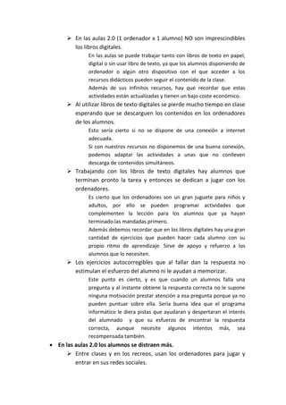  En las aulas 2.0 (1 ordenador x 1 alumno) NO son imprescindibles
los libros digitales.
En las aulas se puede trabajar tanto con libros de texto en papel,
digital o sin usar libro de texto, ya que los alumnos disponiendo de
ordenador o algún otro dispositivo con el que acceder a los
recursos didácticos pueden seguir el contenido de la clase.
Además de sus infinitos recursos, hay que recordar que estas
actividades están actualizadas y tienen un bajo coste económico.
 Al utilizar libros de texto digitales se pierde mucho tiempo en clase
esperando que se descarguen los contenidos en los ordenadores
de los alumnos.
Esto sería cierto si no se dispone de una conexión a internet
adecuada.
Si con nuestros recursos no disponemos de una buena conexión,
podemos adaptar las actividades a unas que no conlleven
descarga de contenidos simultáneos.
 Trabajando con los libros de texto digitales hay alumnos que
terminan pronto la tarea y entonces se dedican a jugar con los
ordenadores.
Es cierto que los ordenadores son un gran juguete para niños y
adultos, por ello se pueden programar actividades que
complementen la lección para los alumnos que ya hayan
terminado las mandadas primero.
Además debemos recordar que en los libros digitales hay una gran
cantidad de ejercicios que pueden hacer cada alumno con su
propio ritmo de aprendizaje. Sirve de apoyo y refuerzo a los
alumnos que lo necesiten.
 Los ejercicios autocorregibles que al fallar dan la respuesta no
estimulan el esfuerzo del alumno ni le ayudan a memorizar.
Este punto es cierto, y es que cuando un alumnos falla una
pregunta y al instante obtiene la respuesta correcta no le supone
ninguna motivación prestar atención a esa pregunta porque ya no
pueden puntuar sobre ella. Sería buena idea que el programa
informático le diera pistas que ayudaran y despertaran el interés
del alumnado y que su esfuerzo de encontrar la respuesta
correcta, aunque necesite algunos intentos más, sea
recompensada también.
 En las aulas 2.0 los alumnos se distraen más.
 Entre clases y en los recreos, usan los ordenadores para jugar y
entrar en sus redes sociales.
 