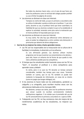 No todos los alumnos hacen esto, y en el caso de que fuera así,
tanto los profesores como la red local del colegio pueden prohibir
su uso o limitar las páginas de acceso.
 Los alumnos se distraen en clase con Internet.
Tampoco es cierto del todo, ya que en primaria y secundaria solo
se utiliza el ordenador cuando es dicho por el profesor. Y, por otra
parte, durante su uso, el profesor tiene que tener autoridad y la
habilidad de que sus alumnos cumplan lo que se ha establecido al
explicar la actividad, teniendo como plus extra la motivación que
el mismo profesor le haya dado para que así sea.
 Los alumnos se distraen en casa con Internet.
Es muy cierto. Por ello hay que diferenciar entre distraerse un
poco al acabar las obligaciones y entre cambiar esta distracción o
priorizarlas por delante de dichas obligaciones.
 Con las tic no mejoran las notas y hasta aprenden menos.
 Las TIC son las responsables de la instauración de la cultura de la
facilidad, la inmediatez, la diversión y el no esfuerzo.
Es una afirmación gratuita. Los alumnos utilizan muchos
programas con los que muestran sus conocimientos a los demás y
para ello, hacen un esfuerzo de tal forma de que quede lo más
claro y dinámico posible para los compañeros.
 El tiempo que los estudiantes están haciendo cosas con las TIC no
“leen”, ni escuchan al profesor o a otros compañeros para
aprender cosas y debatir.
Es cierto, pero si se usan las TIC durante un tiempo semanal
considerable, también hay tiempo para esas cosas. Teniendo
también en cuenta, que en las TIC también se puede leer
mediante la búsqueda de información, en cosas de su interés
(como en juegos que tengan diálogos), etc.
 Si los alumnos lo hacen todo con los ordenadores, perderán su
caligrafía y su ortografía, pues escriben muchas veces con las
abreviaturas habituales en los mensajes SMS.
No obstante, aunque sea cierto, para eso los profesores tenemos
que actuar cuando no escriban correctamente mediante
calificaciones negativas. Y sin olvidar que el promedio del uso de
las TIC semanalmente en primaria y secundaria no supera el 50%.
 Trabajando con las TIC, no hay constancia clara de mejora de los
rendimientos académicos de los estudiantes, no mejoran sus
notas.
 