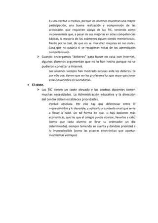 Es una verdad a medias, porque los alumnos muestran una mayor
participación, una buena realización y comprensión de las
actividades que requieren apoyo de las TIC, teniendo como
inconveniente que, a pesar de sus mejorías en otras competencias
básicas, la mayoría de los exámenes siguen siendo memorísticos.
Razón por la cual, de que no se muestren mejoras en sus notas.
Cosa que no pasaría si se recogieran notas de los aprendizajes
competenciales.
 Cuando encargamos “deberes” para hacer en casa con Internet,
algunos alumnos argumentan que no lo han hecho porque no se
pudieron conectar a Internet.
Los alumnos siempre han mostrado excusas ante los deberes. Es
por ello que, tienen que ser los profesores los que sepan gestionar
estas situaciones en sus tutorías.
 El coste.
 Las TIC tienen un coste elevado y los centros docentes tienen
muchas necesidades. La Administración educativa y la dirección
del centro deben estableces prioridades.
Verdad absoluta. Por ello hay que diferenciar entre lo
imprescindible y lo deseable, y aplicarlo al contexto en el que se va
a llevar a cabo. De tal forma de que, si hay opciones más
económicas, que las que el colegio puede abarcar, llevarlas a cabo
(como que cada alumno se lleve su ordenador un día
determinado), siempre teniendo en cuenta y dándole prioridad a
lo imprescindible (como las pizarras electrónicas que aportan
muchísimas ventajas).
 