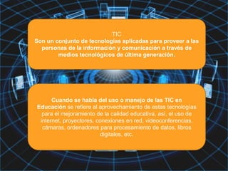 TIC
Son un conjunto de tecnologías aplicadas para proveer a las
personas de la información y comunicación a través de
medios tecnológicos de última generación.
Cuando se habla del uso o manejo de las TIC en
Educación se refiere al aprovechamiento de estas tecnologías
para el mejoramiento de la calidad educativa, así, el uso de
internet, proyectores, conexiones en red, videoconferencias,
cámaras, ordenadores para procesamiento de datos, libros
digitales, etc.
 
