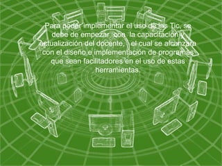 Para poder implementar el uso de las Tic, se
debe de empezar con la capacitación y
actualización del docente, el cual se alcanzara
con el diseño e implementación de programas
que sean facilitadores en el uso de estas
herramientas.
 