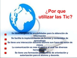 ¿Por que
utilizar las Tic?
Se tiene un gama de posibilidades para la obtención de
información
Se tiene una interacción docente-alumno aun fuera del salón de
clases
Se facilita la implementación de formas y contenidos de
aprendizaje
La comunicación es mas dinámica al usar las diversas
herramientas
Se tiene una formación permanente de orientación y
autorización para el alumno y docente.
 
