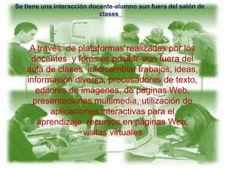 Se tiene una interacción docente-alumno aun fuera del salón de
clases
A través de plataformas realizadas por los
docentes y foros es posible aun fuera del
aula de clases intercambiar trabajos, ideas,
información diversa, procesadores de texto,
editores de imágenes, de páginas Web,
presentaciones multimedia, utilización de
aplicaciones interactivas para el
aprendizaje: recursos en páginas Web,
visitas virtuales
 
