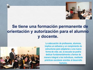 Se tiene una formación permanente de
orientación y autorización para el alumno
y docente.
La adecuación de profesores, alumnos,
implica un esfuerzo y un rompimiento de
estructuras para adaptarse a una nueva
forma de vida; así, la escuela se podría
dedicar fundamentalmente a formar de
manera integral a los individuos, mediante
prácticas escolares acordes al desarrollo
humano.
 