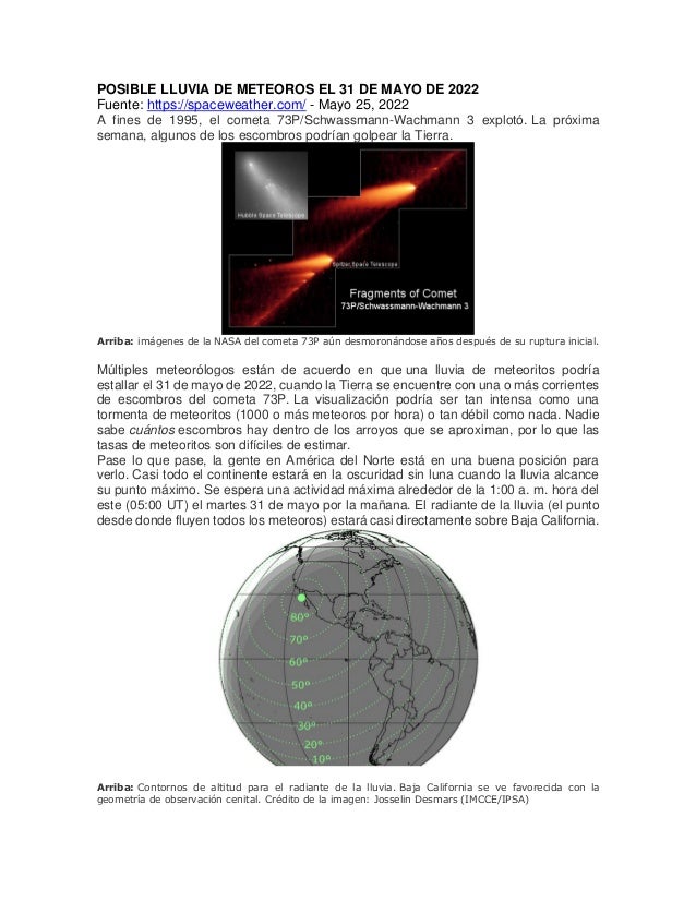 POSIBLE LLUVIA DE METEOROS EL 31 DE MAYO DE 2022
Fuente: https://spaceweather.com/ - Mayo 25, 2022
A fines de 1995, el cometa 73P/Schwassmann-Wachmann 3 explotó. La próxima
semana, algunos de los escombros podrían golpear la Tierra.
Arriba: imágenes de la NASA del cometa 73P aún desmoronándose años después de su ruptura inicial.
Múltiples meteorólogos están de acuerdo en que una lluvia de meteoritos podría
estallar el 31 de mayo de 2022, cuando la Tierra se encuentre con una o más corrientes
de escombros del cometa 73P. La visualización podría ser tan intensa como una
tormenta de meteoritos (1000 o más meteoros por hora) o tan débil como nada. Nadie
sabe cuántos escombros hay dentro de los arroyos que se aproximan, por lo que las
tasas de meteoritos son difíciles de estimar.
Pase lo que pase, la gente en América del Norte está en una buena posición para
verlo. Casi todo el continente estará en la oscuridad sin luna cuando la lluvia alcance
su punto máximo. Se espera una actividad máxima alrededor de la 1:00 a. m. hora del
este (05:00 UT) el martes 31 de mayo por la mañana. El radiante de la lluvia (el punto
desde donde fluyen todos los meteoros) estará casi directamente sobre Baja California.
Arriba: Contornos de altitud para el radiante de la lluvia. Baja California se ve favorecida con la
geometría de observación cenital. Crédito de la imagen: Josselin Desmars (IMCCE/IPSA)
 