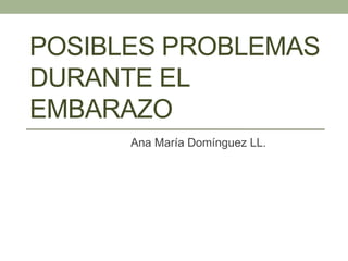 POSIBLES PROBLEMAS
DURANTE EL
EMBARAZO
Ana María Domínguez LL.
 