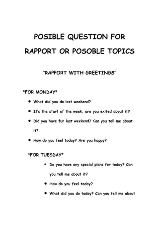 POSIBLE QUESTION FOR

RAPPORT OR POSOBLE TOPICS

         “RAPPORT WITH GREETINGS”


*FOR MONDAY*

  What did you do last weekend?

  It’s the start of the week, are you exited about it?

  Did you have fun last weekend? Can you tell me about

   it?

  How do you feel today? Are you happy?


 *FOR TUESDAY*

            Do you have any special plans for today? Can

             you tell me about it?

          How do you feel today?

          What did you do today? Can you tell me about
 