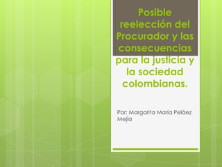 Posible
 reelección del
Procurador y las
consecuencias
para la justicia y
   la sociedad
  colombianas.

Por: Margarita María Peláez
Mejía
 