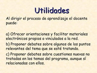 Al dirigir el proceso de aprendizaje el docente puede: a) Ofrecer orientaciones y facilitar materiales electrónicos propios o vinculados a la red.  b) Proponer debates sobre algunos de los puntos relevantes del tema que se esté tratando.  c) Proponer debates sobre cuestiones nuevas no tratadas en los temas del programa, aunque sí relacionadas con ellos.  Utilidades 
