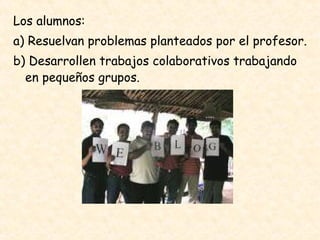 Los alumnos:  a) Resuelvan problemas planteados por el profesor.  b) Desarrollen trabajos colaborativos trabajando en pequeños grupos.  