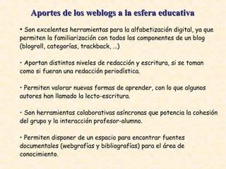 Aportes de los weblogs a la esfera educativa   •  Son excelentes herramientas para la alfabetización digital, ya que permiten la familiarización con todos los componentes de un blog (blogroll, categorías, trackback, …)  •  Aportan distintos niveles de redacción y escritura, si se toman como si fueran una redacción periodística.  •  Permiten valorar nuevas formas de aprender, con lo que algunos autores han llamado la lecto-escritura.  •  Son herramientas colaborativas asíncronas que potencia la cohesión del grupo y la interacción profesor-alumno.  •  Permiten disponer de un espacio para encontrar fuentes documentales (webgrafías y bibliografías) para el área de conocimiento.  