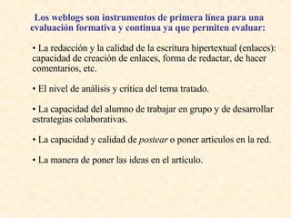 Los weblogs son instrumentos de primera línea para una evaluación formativa y continua ya que permiten evaluar:   •  La redacción y la calidad de la escritura hipertextual (enlaces): capacidad de creación de enlaces, forma de redactar, de hacer comentarios, etc.  •  El nivel de análisis y crítica del tema tratado.  •  La capacidad del alumno de trabajar en grupo y de desarrollar estrategias colaborativas.  •  La capacidad y calidad de  postear  o poner artículos en la red. •  La manera de poner las ideas en el artículo.  