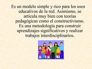 Es un modelo simple y rico para los usos educativos de la red. Asimismo, se articula muy bien con teorías pedagógicas como el constructivismo. Es una metodología para construir aprendizajes significativos y realizar trabajos interdisciplinarios. 