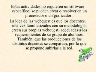 Estas actividades no requieren un software específico: se pueden crear o resolver en un procesador o un graficador.  La idea de las webquest es que los docentes, una vez familiarizados con su metodología, creen sus propias webquest, adecuadas a los requerimientos de su grupo de alumnos. También, que las producciones de los distintos docentes se compartan, por lo que se propone subirlas a la red. 
