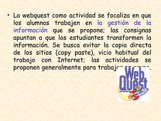 La webquest como actividad se focaliza en que los alumnos trabajen en  la gestión de la información  que se propone; las consignas apuntan a que los estudiantes transformen la información. Se busca evitar la copia directa de los sitios (copy paste), vicio habitual del trabajo con Internet; las actividades se proponen generalmente para trabajar en grupo.  
