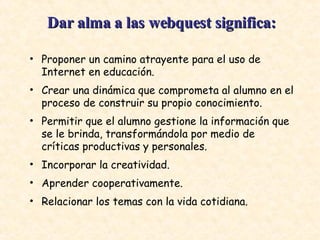 Proponer un camino atrayente para el uso de Internet en educación.  Crear una dinámica que comprometa al alumno en el proceso de construir su propio conocimiento.  Permitir que el alumno gestione la información que se le brinda, transformándola por medio de críticas productivas y personales.  Incorporar la creatividad.  Aprender cooperativamente.  Relacionar los temas con la vida cotidiana.  Dar alma a las webquest significa:   