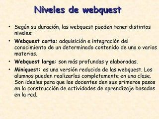Niveles de webquest  Según su duración, las webquest pueden tener distintos niveles: Webquest corta:  adquisición e integración del conocimiento de un determinado contenido de una o varias materias.  Webquest larga:  son más profundas y elaboradas.  Miniquest:  es una versión reducida de las webquest. Los alumnos pueden realizarlas completamente en una clase. Son ideales para que los docentes den sus primeros pasos en la construcción de actividades de aprendizaje basadas en la red.  