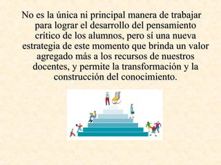 No es la única ni principal manera de trabajar para lograr el desarrollo del pensamiento crítico de los alumnos, pero sí una nueva estrategia de este momento que brinda un valor agregado más a los recursos de nuestros docentes, y permite la transformación y la construcción del conocimiento. 