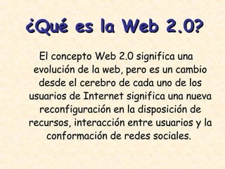 ¿Qué es la Web 2.0? El concepto Web 2.0 significa una evolución de la web, pero es un cambio desde el cerebro de cada uno de los usuarios de Internet significa una nueva reconfiguración en la disposición de recursos, interacción entre usuarios y la conformación de redes sociales.  