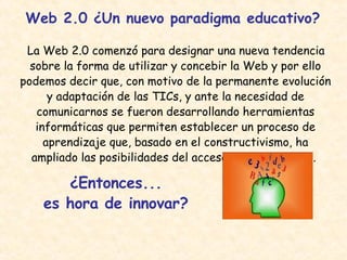 Web 2.0 ¿Un nuevo paradigma educativo? La Web 2.0 comenzó para designar una nueva tendencia sobre la forma de utilizar y concebir la Web y por ello podemos decir que, con motivo de la permanente evolución y adaptación de las TICs, y ante la necesidad de comunicarnos se fueron desarrollando herramientas informáticas que permiten establecer un proceso de aprendizaje que, basado en el constructivismo, ha ampliado las posibilidades del acceso al conocimiento.  ¿Entonces... es hora de innovar? 