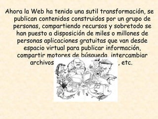 Ahora la Web ha tenido una sutil transformación, se publican contenidos construidos por un grupo de personas, compartiendo recursos y sobretodo se han puesto a disposición de miles o millones de personas aplicaciones gratuitas que van desde espacio virtual para publicar información, compartir motores de búsqueda, intercambiar archivos por medio de portales, etc.  