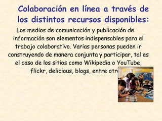 Colaboración en línea a través de los distintos recursos disponibles: Los medios de comunicación y publicación de información son elementos indispensables para el trabajo colaborativo. Varias personas pueden ir construyendo de manera conjunta y participar, tal es el caso de los sitios como Wikipedia o YouTube, flickr, delicious, blogs, entre otros.  