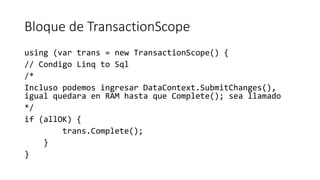 Bloque de TransactionScope
using (var trans = new TransactionScope() {
// Condigo Linq to Sql
/*
Incluso podemos ingresar DataContext.SubmitChanges(),
igual quedara en RAM hasta que Complete(); sea llamado
*/
if (allOK) {
trans.Complete();
}
}
 