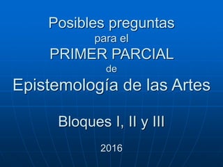 Posibles preguntas
para el
PRIMER PARCIAL
de
Epistemología de las Artes
Bloques I, II y III
2016
 