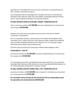 Siguiendo con la tecnología Intel core i3, esta vez consulte por un computador genuino
DELL. También recomendaría comprar 5.
Este computador tendría la tecnología Intel, Procesador Intel Core i3, 4ta Generación,
Velocidad 3.4Ghz, Memoria 4.0Gb, Disco Duro 500Gb, Unidad Óptica RW-DVD, Monitor
Led 19", Sistema Operativo Windows 7 Pro, Garantía 12 Meses.
PC DELL OPTIPLEX 3020 I3-4130 4GB / 500GB + MONITOR LED 19"
Tiene un precio por unidad de $1.390.000 este valor multiplicado por el número de pc
(5) sería igual a $6’950.000
Subiendo en la escala de los procesadores esta ves puse un Intel core i5, también
comprando 5 computadores.
Sería un computador clonado, su tipo de chasis es Atx, Mother Board Gigabyte ó Msi,
Procesador Core i5, 3.0Ghz, Disco Duro 1Tera, Memoria 4.0Gb, Unidad Lectora RW-DVD,
Lector de Memoria Múltiple, Monitor Led 22" (Reales 21.6"), LG o Samsung, Teclado
Multimedia, Mouse Óptico, Sistema Operativo No.
Variando el tipo de pantalla (LG o Samsung) y la Mother Board (Gigabyte o Msi)
CLON CORE I5 + LED 22"
Su precio por unidad es de $1.190.000 este precio multiplicándolo por el número de pc
(5) a comprar daría $5’950.000
Un computador genuino DELL, tecnología Intel, Procesador Intel Core i5, 3ra Generación,
Velocidad 2.8Ghz, Memoria 4.0Gb, Disco Duro 1Tera, Unidad Óptica RW-DVD, Monitor Lcd
19", Sistema Operativo Windows 8 Pro, Garantía 12 Meses.
PC DELL VOSTRO 270S SFF COREI5 4GB / 1TB + MONITOR LCD 19"
Su precio por unidad es de $1.530.000, solo se necesitan 5, multiplicamos y el precio de
los 5 computadores es de $7’650.000.
En resumidas cuenta el total de solo los precios de los computadores para
los aprendices de mantenimiento $48’850.000
 