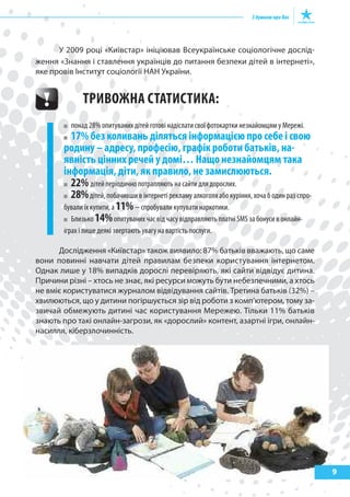 9
У 2009 році «Київстар» ініціював Всеукраїнське соціологічне дослід-
ження «Знання і ставлення українців до питання безпеки дітей в інтернеті»,
яке провів Інститут соціології НАН України.
ТРИВожНа сТаТИсТИка:
понад 28% опитуваних дітей готові надіслати свої фотокартки незнайомцям у Мережі.
17% без коливань діляться інформацією про себе і свою
родину – адресу, професію, графік роботи батьків, на-
явність цінних речей у домі… Нащо незнайомцям така
інформація, діти, як правило, не замислюються.
22% дітей періодично потрапляють на сайти для дорослих.
28%дітей, побачивши в інтернеті рекламу алкоголя або куріння, хоча б один раз спро-
бували їх купити, а 11%− спробували купувати наркотики.
Близько 14%опитуваних час від часу відправляють платні SMS за бонуси в онлайн-
іграх і лише деякі звертають увагу на вартість послуги.
Дослідження «Київстар» також виявило: 87% батьків вважають, що саме
вони повинні навчати дітей правилам безпеки користування інтернетом.
Однак лише у 18% випадків дорослі перевіряють, які сайти відвідує дитина.
Причини різні – хтось не знає, які ресурси можуть бути небезпечними, а хтось
не вміє користуватися журналом відвідування сайтів. Третина батьків (32%) –
хвилюються, що у дитини погіршується зір від роботи з комп’ютером, тому за-
звичай обмежують дитині час користування Мережею. Тільки 11% батьків
знають про такі онлайн-загрози, як «дорослий» контент, азартні ігри, онлайн-
насилля, кіберзлочинність.
 